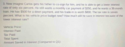 Now imagine Carlos gets his father to co-sign for him, and he is able to get a lower interest 
rate of only six percent. He still wants a monthly car payment of $350, and he wants a 36-month
loan. He has $500 for a down payment, and his trade-in is worth $800. The tax rate is seven 
percent. What is his vehicle price budget now? How much will he save in interest because of the 
lower interest rate? 
Vehicle Price: 
Interest Paid: 
Tax Paid: 
Total Spent: 
Amount Saved in Interest (Compared to Q1):