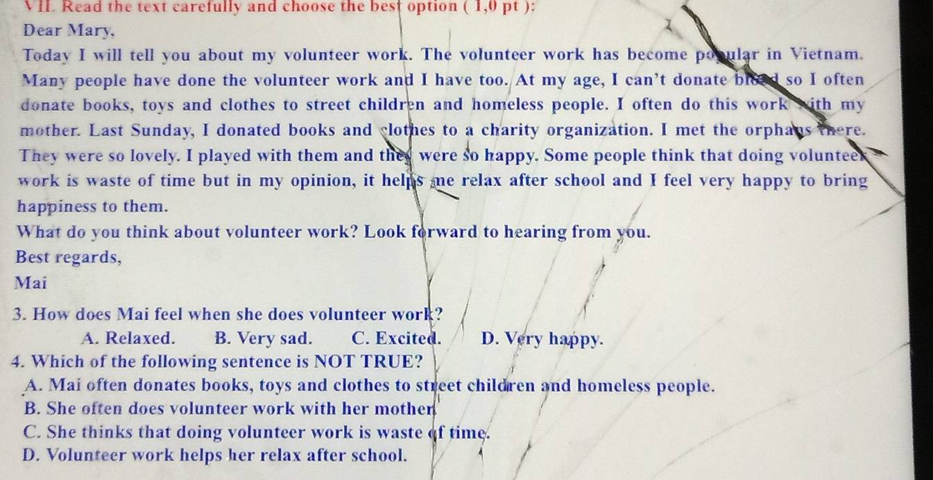 Read the text carefully and choose the best option ( 1,0 pt ):
Dear Mary,
Today I will tell you about my volunteer work. The volunteer work has become popular in Vietnam.
Many people have done the volunteer work and I have too. At my age, I can’t donate bleed so I often
donate books, toys and clothes to street children and homeless people. I often do this work with my
mother. Last Sunday, I donated books and clothes to a charity organization. I met the orphans there.
They were so lovely. I played with them and they were so happy. Some people think that doing volunteek
work is waste of time but in my opinion, it helps me relax after school and I feel very happy to bring
happiness to them.
What do you think about volunteer work? Look forward to hearing from you.
Best regards,
Mai
3. How does Mai feel when she does volunteer work?
A. Relaxed. B. Very sad. C. Excited. D. Very happy.
4. Which of the following sentence is NOT TRUE?
A. Mai often donates books, toys and clothes to street children and homeless people.
B. She often does volunteer work with her mother
C. She thinks that doing volunteer work is waste of time.
D. Volunteer work helps her relax after school.