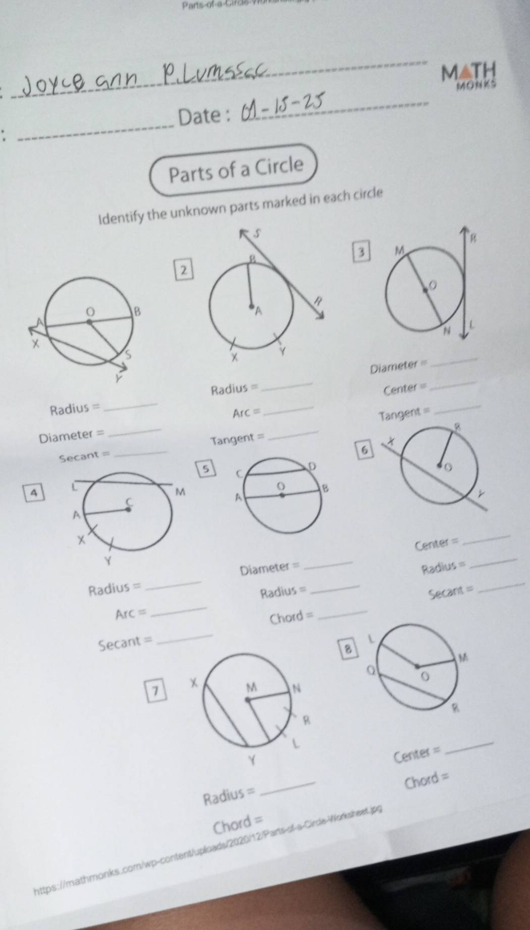 Parts of a Circs 9 
_ 
MatH 
Date : 
_ 
MONKS 
. 
_ 
Parts of a Circle 
Identify the unknown parts marked in each circle 
3 
2 
_ 
Radius = 
_ 
Diameter
Radius =
_ 
Center = 
_ 
_
Arc= Tangent = 
_
Diameter =
_
Secant = _ Tangent =
_ 
6 

Center = 
_ 
Radius _Diameter =_ 
_ 
_ 
Radius = 
_ 
Radius =
Arc =
_
Secant =
Secant = _Chord = 
_ 
8 
7 
Center = 
_ 
Radius ≈ 
_ 
Chord = 
Chord = 
https://mathmonks.com/wp-content/uploads/2020/12/Parts-of-s-Cirde-Worksheet.jpg