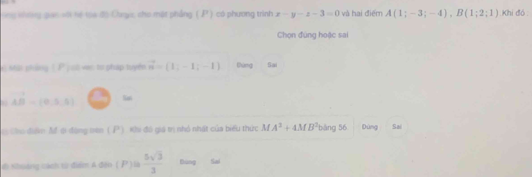 ùng vưng gan với tế toa đó Chngu, cho mặt phẳng ( P ) có phương trình x-y-z-3=0 và hai điểm A(1;-3;-4), B(1;2;1) Khi đó 
Chọn đúng hoặc sai 
l sin pháng 1 P pố van tơ pháp tuyển vector n=(1,-1;-1) tháng Sai
vector AB=(0,5,5) San 
ei Cho điểm Mổ ti đòng trên (P ), Khi đô giá trị nhỏ nhất của biểu thức MA^2+4MB^2 bang56 Dùng Sai 
đi Nhuảng cách tử điểm A đến ( P ) là  5sqrt(3)/3  Bùng Sai