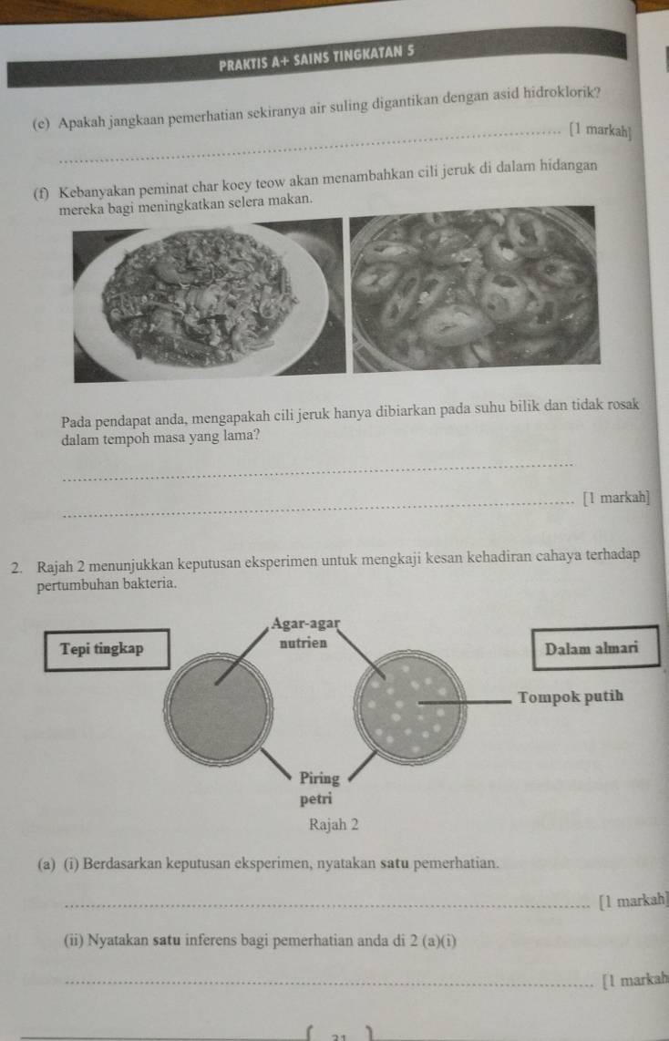 PRAKTIS A+ SAINS TINGKATAN S 
(e) Apakah jangkaan pemerhatian sekiranya air suling digantikan dengan asid hidroklorik? 
_[1 markah] 
(f) Kebanyakan peminat char koey teow akan menambahkan cili jeruk di dalam hidangan 
mereka bagi meningkatkan selera makan. 
Pada pendapat anda, mengapakah cili jeruk hanya dibiarkan pada suhu bilik dan tidak rosak 
dalam tempoh masa yang lama? 
_ 
_[1 markah] 
2. Rajah 2 menunjukkan keputusan eksperimen untuk mengkaji kesan kehadiran cahaya terhadap 
pertumbuhan bakteria. 
(a) (i) Berdasarkan keputusan eksperimen, nyatakan satu pemerhatian. 
_[l markah] 
(ii) Nyatakan satu inferens bagi pemerhatian anda di 2 (a)(i) 
_[1 markah 
1