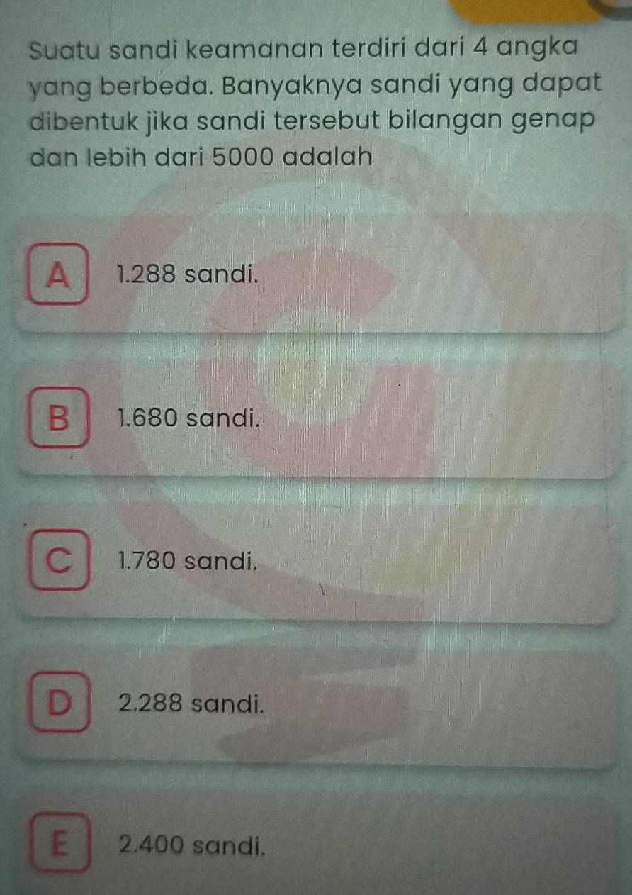 Suatu sandi keamanan terdiri dari 4 angka
yang berbeda. Banyaknya sandi yang dapat
dibentuk jika sandi tersebut bilangan genap 
dan lebih dari 5000 adalah
A 1.288 sandi.
B 1.680 sandi.
C 1.780 sandi.
D 2.288 sandi.
E 2.400 sandi.