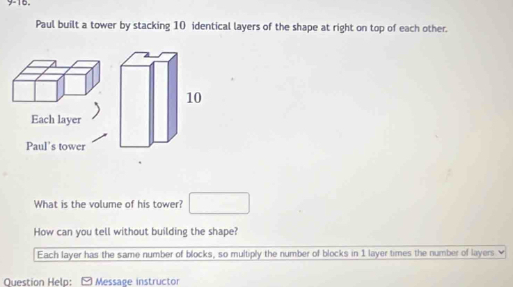 9-16.
Paul built a tower by stacking 10 identical layers of the shape at right on top of each other.
Each layer
Paul’s tower
What is the volume of his tower? □ 
How can you tell without building the shape?
Each layer has the same number of blocks, so multiply the number of blocks in 1 layer times the number of layers
Question Help: [ Message instructor