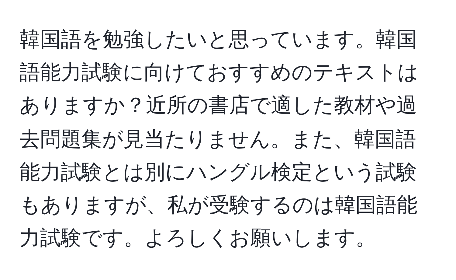 韓国語を勉強したいと思っています。韓国語能力試験に向けておすすめのテキストはありますか？近所の書店で適した教材や過去問題集が見当たりません。また、韓国語能力試験とは別にハングル検定という試験もありますが、私が受験するのは韓国語能力試験です。よろしくお願いします。