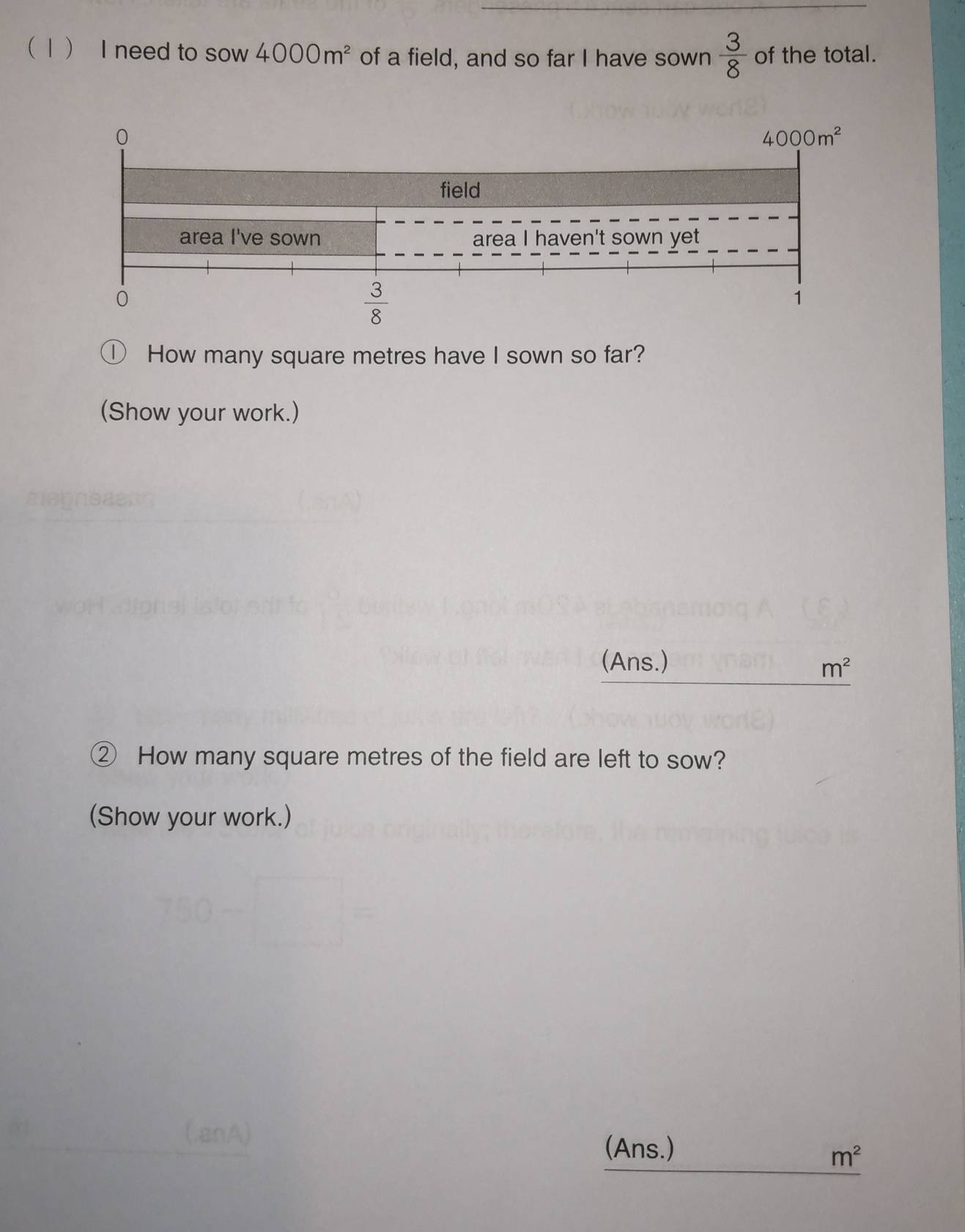 1 I need to sow 4000m^2 of a field, and so far I have sown  3/8  of the total.
How many square metres have I sown so far?
(Show your work.)
(Ans.)
m^2
② How many square metres of the field are left to sow?
(Show your work.)
_
(Ans.)
m^2