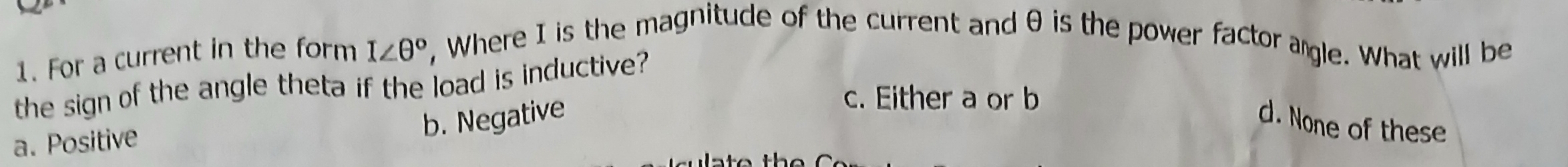 For a current in the form I∠ θ° , Where I is the magnitude of the current and θ is the power factor agle. What will be
the sign of the angle theta if the load is inductive?
c. Either a or b
a. Positive
b. Negative
d. None of these