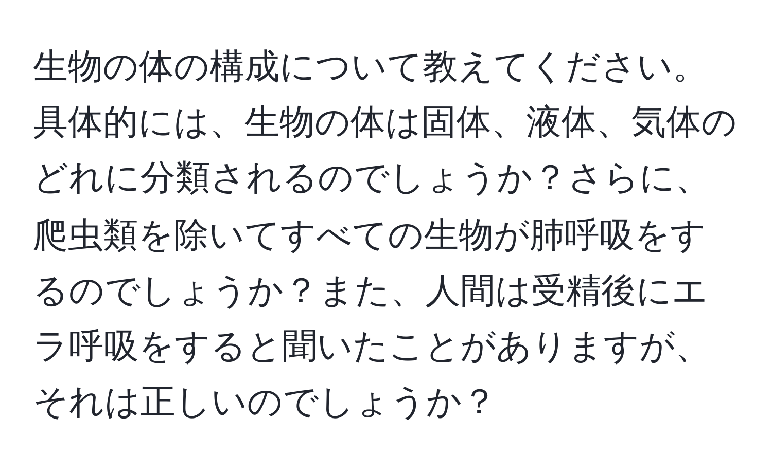 生物の体の構成について教えてください。具体的には、生物の体は固体、液体、気体のどれに分類されるのでしょうか？さらに、爬虫類を除いてすべての生物が肺呼吸をするのでしょうか？また、人間は受精後にエラ呼吸をすると聞いたことがありますが、それは正しいのでしょうか？