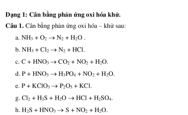 Dạng 1: Cân bằng phản ứng oxi hóa khử. 
Câu 1. Cân bằng phản ứng oxi hóa - khử sau: 
a. NH_3+O_2to N_2+H_2O. 
b. NH_3+Cl_2to N_2+HCl. 
c. C+HNO_3to CO_2+NO_2+H_2O. 
d. P+HNO_3to H_3PO_4+NO_2+H_2O. 
e. P+KClO_3to P_2O_5+KCl. 
g. Cl_2+H_2S+H_2Oto HCl+H_2SO_4. 
h. H_2S+HNO_3to S+NO_2+H_2O.