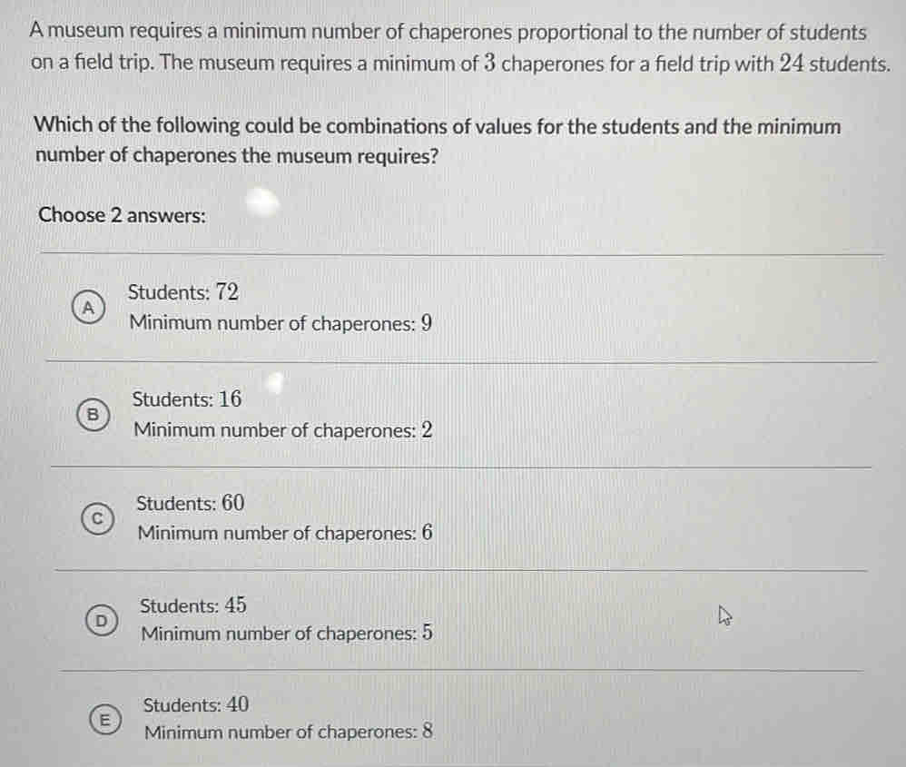 A museum requires a minimum number of chaperones proportional to the number of students
on a field trip. The museum requires a minimum of 3 chaperones for a field trip with 24 students.
Which of the following could be combinations of values for the students and the minimum
number of chaperones the museum requires?
Choose 2 answers:
Students: 72
P
Minimum number of chaperones: 9
Students: 16
B
Minimum number of chaperones: 2
Students: 60
Minimum number of chaperones: 6
Students: 45
Minimum number of chaperones: 5
Students: 40
Minimum number of chaperones: 8