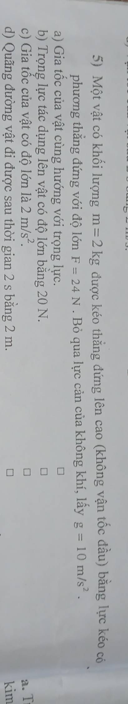 Một vật có khối lượng m=2kg được kéo thẳng đứng lên cao (không vận tốc đầu) bằng lực kéo có 
phương thẳng đứng với độ lớn F=24N. Bỏ qua lực cản của không khí, lấy g=10m/s^2. 
a) Gia tốc của vật cùng hướng với trọng lực. 
b) Trọng lực tác dụng lên vật có độ lớn bằng 20 N. 
c) Gia tốc của vật có độ lớn là 2m/s^2. a. T 
d) Quãng đường vật đi được sau thời gian 2 s bằng 2 m. kim