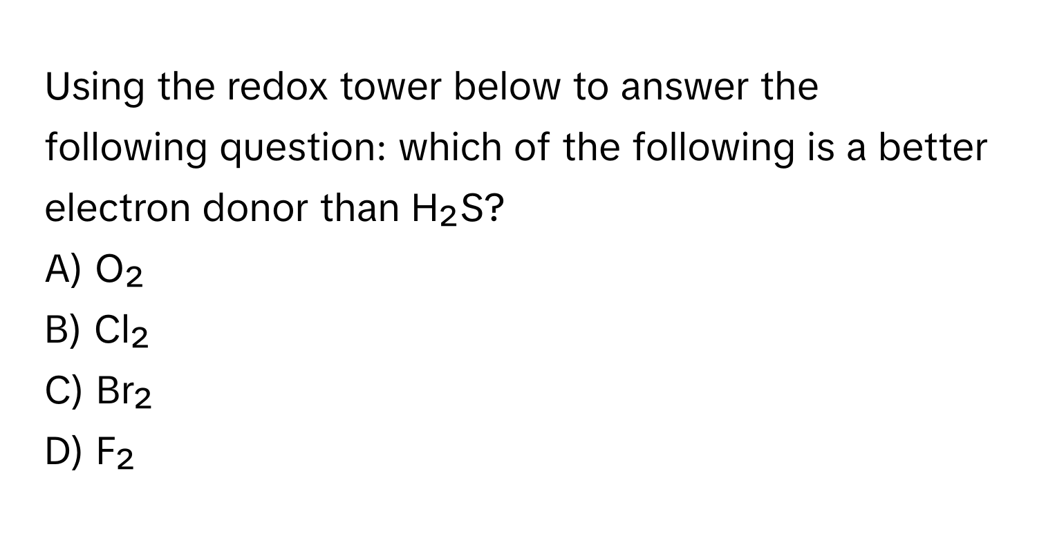 Using the redox tower below to answer the following question: which of the following is a better electron donor than H₂S?

A) O₂
B) Cl₂
C) Br₂
D) F₂