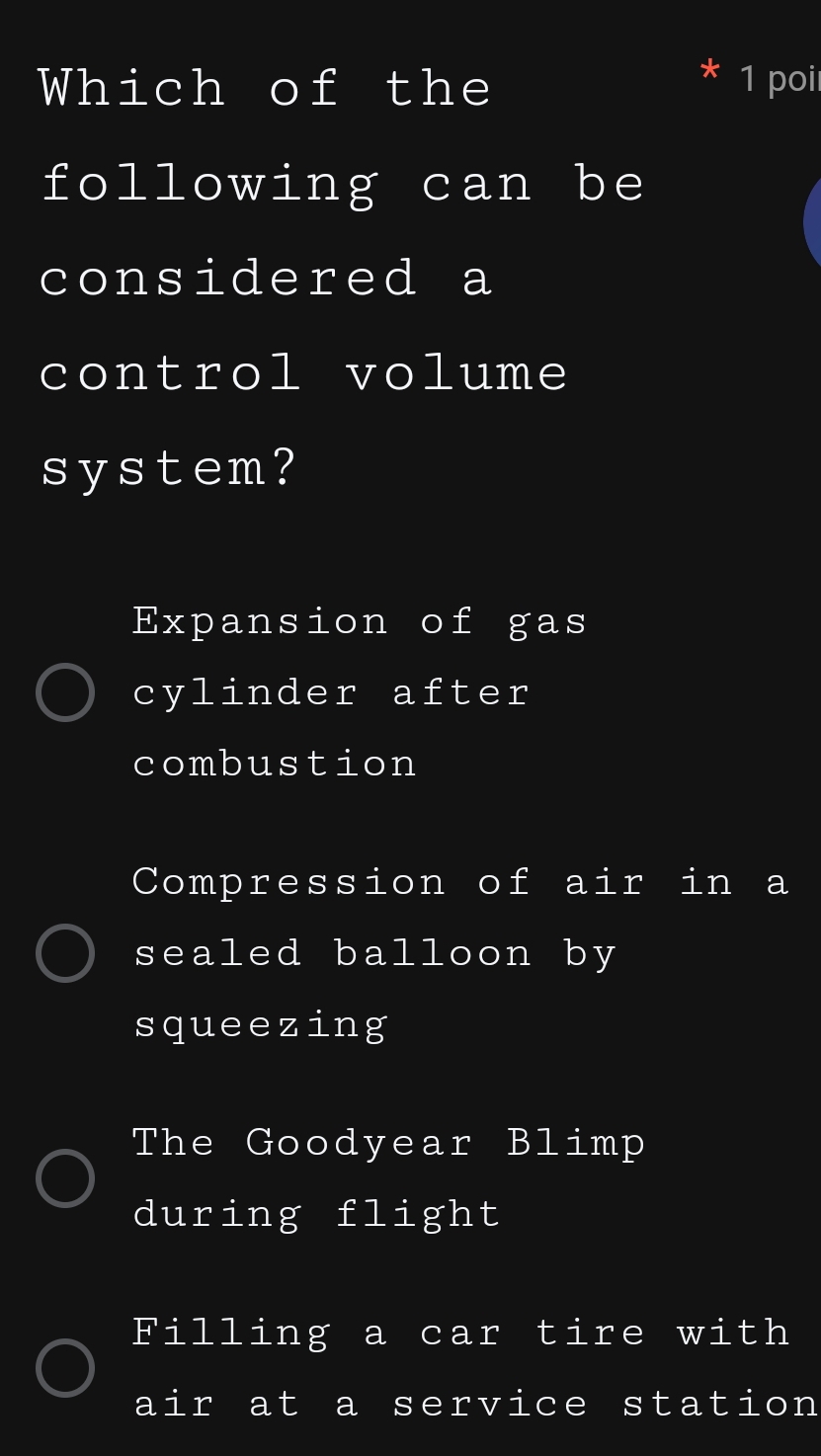 Which of the 1 poi
following can be
considered a
control volume
system?
Expansion of gas
cylinder after
combustion
Compression of air in a
sealed balloon by
squeezing
The Goodyear Blimp
during flight
Filling a car tire with
air at a service station