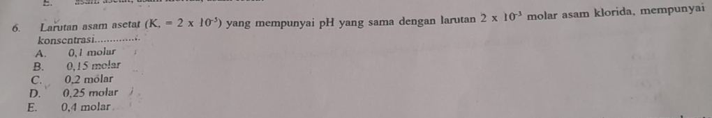 Larutan asam asetat (K,=2* 10^(-5)) yang mempunyai pH yang sama dengan larutan 2* 10^(-3) molar asam klorida, mempunyai
konscntrasi.
A. 0,1 molar
B. 0,15 molar
C. 0,2 molar
D. 0,25 molar
E. 0,4 molar