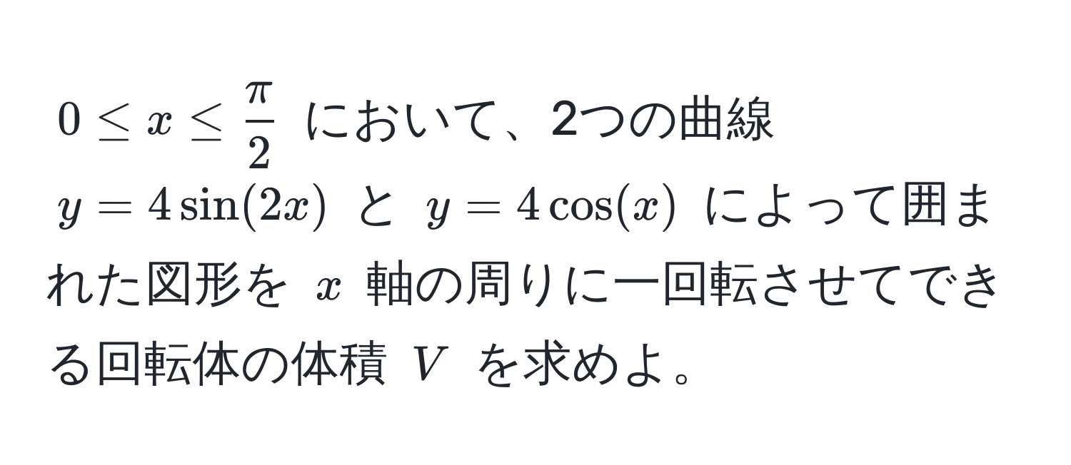 $0 ≤ x ≤  π/2 $ において、2つの曲線 $y = 4sin(2x)$ と $y = 4cos(x)$ によって囲まれた図形を $x$ 軸の周りに一回転させてできる回転体の体積 $V$ を求めよ。