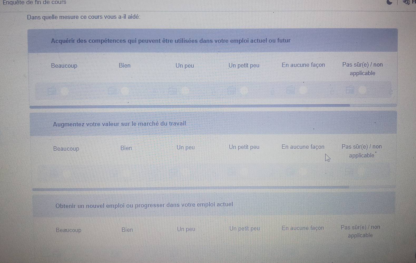 Enquête de fin de cours
Dans quelle mesure ce cours vous a-il aidé:
Acquérir des compétences qui peuvent être utilisées dans votre emploi actuel ou futur
Beaucoup Bien Un peu Un petit peu En aucune façon Pas sûr(e) / non
applicable
Augmentez votre valeur sur le marché du travail
Beaucoup Bien Un peu Un petit peu En aucune façon Pas sûr(e) / non
applicable*
Obtenir un nouvel emploi ou progresser dans votre emploi actuel
Beaucoup Bien Un peu Un petit peu En aucune façon Pas sûr(e) / non
applicable