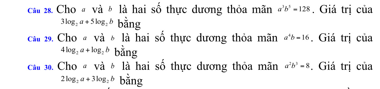 cầu 28. Cho « và b là hai số thực dương thỏa mãn a^3b^5=128. Giá trị của
3log _2a+5log _2b bằng 
cầu 29. Cho « và 6 là hai số thực dương thỏa mãn a^4b=16. Giá trị của
4log _2a+log _2b bằng 
câu 30. Cho « và ½ là hai số thực dương thỏa mãn a^2b^3=8. Giá trị của
2log _2a+3log _2b bằng