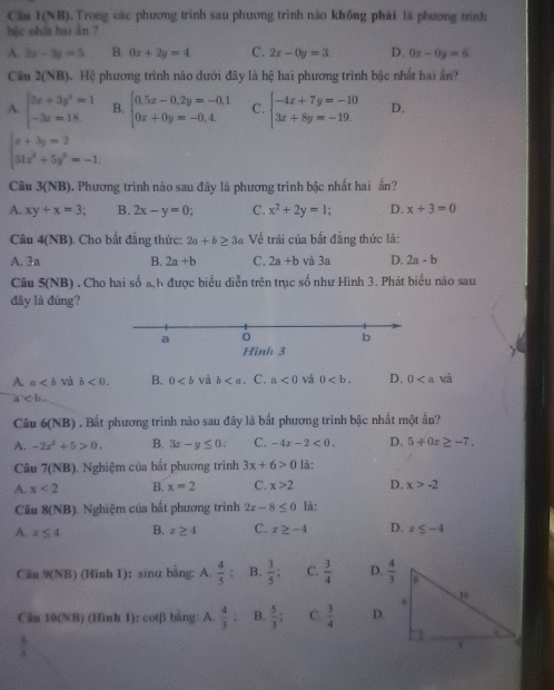 Câu 1(NB). Trong các phương trình sau phương trình nào không phải là phương trình
bậc nhật hai ân ?
A. 2x-3y=5 B. 0x+2y=4 C. 2x-0y=3. D. 0x-0y=6
Câu 2(NB) Hệ Hệ phương trình nào dưới đây là hệ hai phương trình bậc nhất hai ân
A. beginarrayl 3x+3y^2=1 -3x=18endarray. B. beginarrayl 0.5x-0.2y=-0.1 0x+0y=-0.4.endarray. C. beginarrayl -4x+7y=-10 3x+8y=-19.endarray. D.
beginarrayl x+3y=2 31x^2+5y^2=-1endarray.
Câu 3(NB). Phương trình nào sau đây là phương trình bậc nhất hai ẩn?
A. xy+x=3 B. 2x-y=0 C. x^2+2y=1 D. x+3=0
Câu 4(NB) ). Cho bất đẳng thức: 2a+b≥ 3a Về trái của bắt đẳng thức là:
A. 3a B. 2a+b C. 2a+b và 3a D. 2a-b
Câu 5(NB) . Cho hai số a,h được biểu diễn trên trục số như Hình 3. Phát biểu nào sau
đây là đúng?
a
b
Hình 3
A. a và b<0. B. 0 và b. C. a<0</tex> và 0 D. 0 wà
a
Câu 6(NB) à . Bất phương trình nào sau đây là bất phương trình bậc nhất một ấn?
A. -2x^2+5>0. B. 3x-y≤ 0. C. -4x-2<0. D. 5+0x≥ -7,
Câu 7(NB), Nghiệm của bắt phương trình 3x+6>0 là:
A. x<2</tex> B. x=2 C. x>2 D. x>-2
Câu 8(NB) 1. Nghiệm của bất phương trình 2x-8≤ 0 là:
A. x≤ 4 B. x≥ 4 C. x≥ -4 D. x≤ -4
Câu 9(NB) (Hình 1): sinα bằng: A.  4/5  : B.  3/5 ; C.  3/4  D.  4/3 
Câu 1 0(N) 8) (Hình 1): cotβ bàng: A.  4/3 : B.  5/3 : C.  3/4  D.