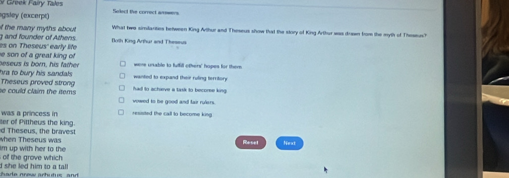 Greek Fairy Tales
gsley (excerpt)
Select the correct answers
f the many myths about What two similarities between King Arthur and Theseus show that the story of King Arthur was drawn from the myth of Theseus?
g and founder of Athens. Both King Arthur and Theseus
es on Theseus' early life
e son of a great king of
neseus is born, his father were unable to fulfill others' hopes for them
hra to bury his sandals wanted to expand their ruling territory
Theseus proved strong had to achieve a task to become king 
e could claim the items .
vowed to be good and fair rulers.
was a princess in resisted the call to become king.
ter of Pittheus the king.
d Theseus, the bravest
when Theseus was Reset
im up with her to the Next
of the grove which
d she led him to a tall
shade grew arbutus and