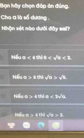 Bạn hãy chọn đáp án đúng.
Cho a là số dương .
Nhận xét nào dưới đây sai?
Nếu a<4</tex> thì 0 <2</tex>
Nếu a>5 thì sqrt(a)>sqrt(5).
Nếu a>4 thì a<2sqrt(a).
Nếu a>4th sqrt(a)>2