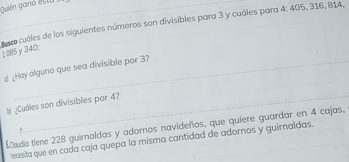 Quién ganó estu 
Busco cuáles de los siguientes números son divisibles para 3 y cuáles para 4 : 405, 316, 814,
1085 y340 : 
_ 
) ¿Hay alguno que sea divisible por 3? 
b) ¿Cuáles son divisibles por 4? 
$Claudia tiene 228 guirnaldas y adornos navideños, que quiere guardar en 4 cajas, 
necesita que en cada caja quepa la misma cantidad de adornos y guirnaldas.