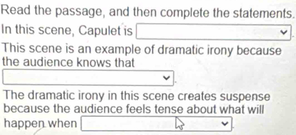 Read the passage, and then complete the statements. 
In this scene, Capulet is □  □ x_1+x_2= □ /□  
This scene is an example of dramatic irony because 
the audience knows that 
The dramatic irony in this scene creates suspense 
because the audience feels tense about what will 
happen when □