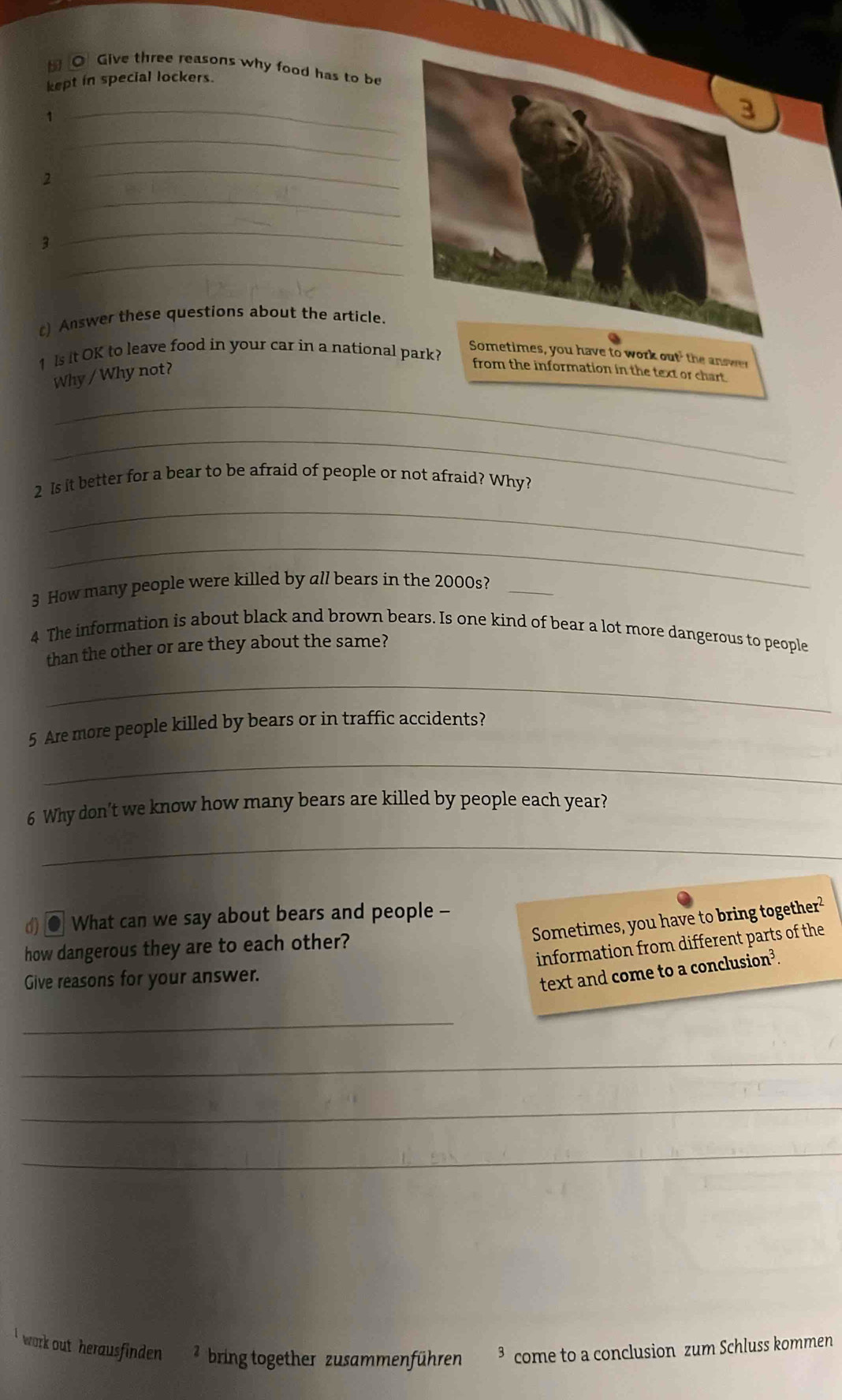 Give three reasons why food has to be 
kept in special lockers. 
1 
_ 
_ 
2 
_ 
_ 
_ 
3 
_ 
) Answer these questions about the article. 
1 ls it OK to leave food in your car in a national park? 
Sometimes, you have to work out' the answer 
Why / Why not? 
from the information in the text or chart. 
_ 
_ 
2 Is it better for a bear to be afraid of people or not afraid? Why? 
_ 
_ 
3 How many people were killed by all bears in the 2000s?_ 
4 The information is about black and brown bears. Is one kind of bear a lot more dangerous to people 
than the other or are they about the same? 
_ 
5 Are more people killed by bears or in traffic accidents? 
_ 
6 Why don’t we know how many bears are killed by people each year? 
_ 
() ● What can we say about bears and people - 
Sometimes, you have to bring together² 
information from different parts of the 
how dangerous they are to each other? 
Give reasons for your answer. 
text and come to a conclusion³. 
_ 
_ 
_ 
_ 
' work out herausfinden ² bring together zusammenführen come to a conclusion zum Schluss kommen