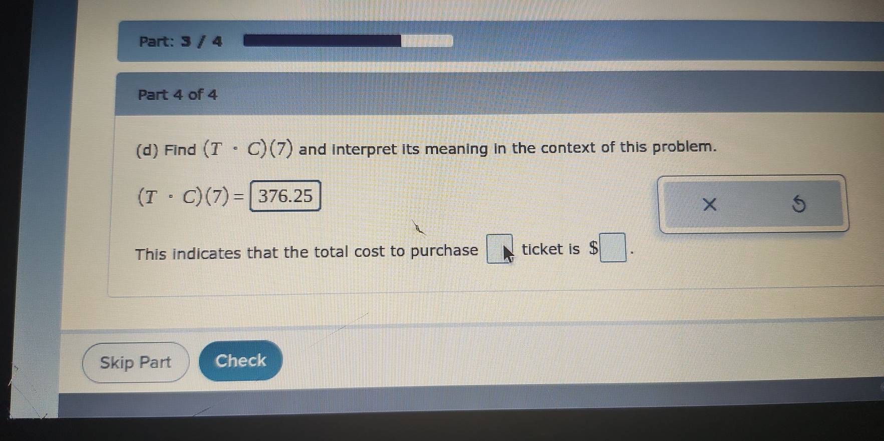 3 / 4 
Part 4 of 4 
(d) Find (T· C)(7) and interpret its meaning in the context of this problem.
(Tcirc C)(7)= 376.25
This indicates that the total cost to purchase □ ticket is $□. 
Skip Part Check