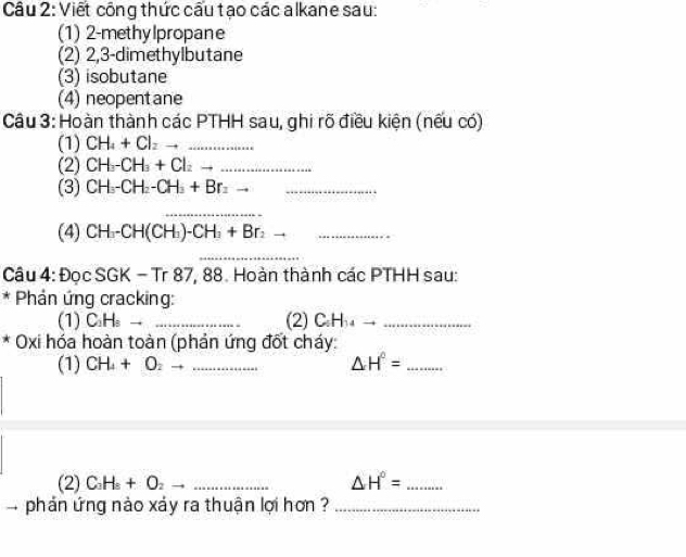 Viết công thức cấu tạo các alkane sau: 
(1) 2 -methylpropane 
(2) 2,3-dimethylbutane 
(3) isobutane 
(4) neopentane 
Câu 3: Hoàn thành các PTHH sau, ghi rõ điều kiện (nếu có) 
(1) CH_4+Cl_2to _ 
(2) CH_3-CH_3+Cl_2 __ 
(3) CH_3-CH_2-CH_3+Br_2 __ 
_ 
(4) CH_3-CH(CH_3)-CH_3+Br_2 __ 
_ 
Câu 4: Đọc SGK = - Tr 87, 88. Hoàn thành các PTHH sau: 
* Phản ứng cracking: 
(1) C_2H_3to _(2) ∠ 5 ha_ 
* Oxi hóa hoàn toàn (phản ứng đốt cháy: 
(1) CH_4+O_2 __ △ H°= _ 
(2) C_3H_5+O_2to _ _ △ H°= _ 
phản ứng nào xáy ra thuận lợi hơn ?_