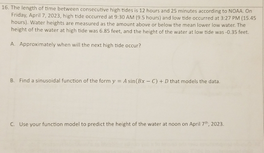 The length of time between consecutive high tides is 12 hours and 25 minutes according to NOAA. On 
Friday, April 7, 2023, high tide occurred at 9:30 AM (9.5 hours) and low tide occurred at 3:27 PM (15.45
hours). Water heights are measured as the amount above or below the mean lower low water. The 
height of the water at high tide was 6.85 feet, and the height of the water at low tide was -0.35 feet. 
A. Approximately when will the next high tide occur? 
B. Find a sinusoidal function of the form y=Asin (Bx-C)+D that models the data. 
C. Use your function model to predict the height of the water at noon on April 7^(th) , 2023.