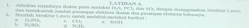 LATIHAN A 
1. Jelaskan terjadinya ikatan pada molekul H_2S, PCl_3 dan SO_2 dengan menggunakan Struktur Lewis 
dan tentukanlah jumlah pasangan elektron ikatan dan pasangan elektron bebasnya. 
2. Buatlah Struktur Lewis untuk molekul-molekul berikut : 
a. H_3PO_4 c. CO_2 e. KOH 
b. H_2SO_4 d. N_2H_1