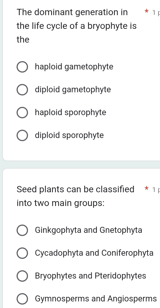 The dominant generation in * 1 F
the life cycle of a bryophyte is
the
haploid gametophyte
diploid gametophyte
haploid sporophyte
diploid sporophyte
Seed plants can be classified * 1
into two main groups:
Ginkgophyta and Gnetophyta
Cycadophyta and Coniferophyta
Bryophytes and Pteridophytes
Gymnosperms and Angiosperms