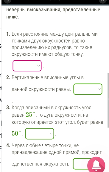 неверныΙ вырсказывания, представленные 
Hижe. 
1. Εсли расстояние между центральными 
Τочками двух окружностей равно 
произведениюо их радиусов, Τо такие 
окружности имеют обШую точку. 
2. Вертикальные влисанные углыі в 
данной окружности равны. 
3. Когда влисанный в окружность угол 
равен 25° , то дуга окружности, на 
Κоторую опирается эΤот угол, будет равна
50°
4. Через любые четыре точки, не 
принадлежащие одной πрямой, πроходит 
единственная окружность.