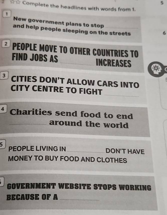 5 
2 ☆☆ Complete the headlines with words from 1. 
1 
New government plans to stop 
and help people sleeping on the streets 
6 
* PEOPLE MOVE TO OTHER COUNTrIes TO 
FIND JOBS AS INCREASES 
I 
3 CITIES DON’T ALLOW CARS INTO 
_ 
CITY CENTRE TO FIGHT 
4 Charities send food to end 
_around the world 
5 
PEOPLE LIVING IN _DON'THAVE 
MONEY TO BUY FOOD AND CLOTHES 

GOVERNMENT WEBSITE STOPS WORKING 
BECAUSE OF A_