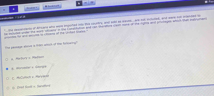 IPau
Review Bookmark
construction / 1 of 16
"...the descendants of Africans who were imported into this country, and sold as slaves...are not included, and were not intended to
be included under the word 'citizens' in the Constitution and can therefore claim none of the rights and privileges which that instrument
provides for and secures to citizens of the United States."
The passage above is from which of the following?
A. Marbury v. Madison
B. Worcester v. Georgia
C. McCulloch v. Maryland
D. Dred Scott v. Sandford