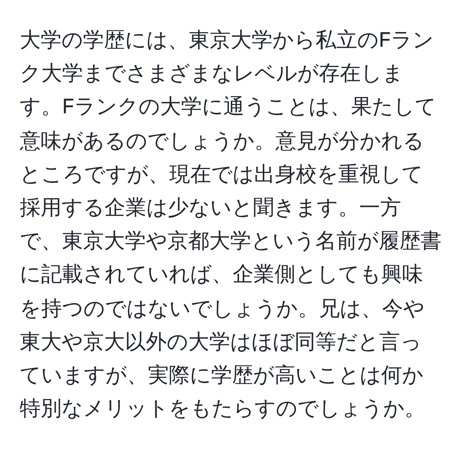 大学の学歴には、東京大学から私立のFランク大学までさまざまなレベルが存在します。Fランクの大学に通うことは、果たして意味があるのでしょうか。意見が分かれるところですが、現在では出身校を重視して採用する企業は少ないと聞きます。一方で、東京大学や京都大学という名前が履歴書に記載されていれば、企業側としても興味を持つのではないでしょうか。兄は、今や東大や京大以外の大学はほぼ同等だと言っていますが、実際に学歴が高いことは何か特別なメリットをもたらすのでしょうか。