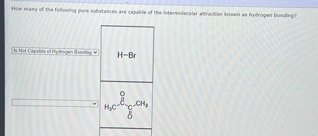 How many of the following pure substances are capable of the intermolecular attraction known as hydrogen bonding? 
ls Not Capable of Hydrogen Bonding H-Br
H_3C^-_C-CH_3