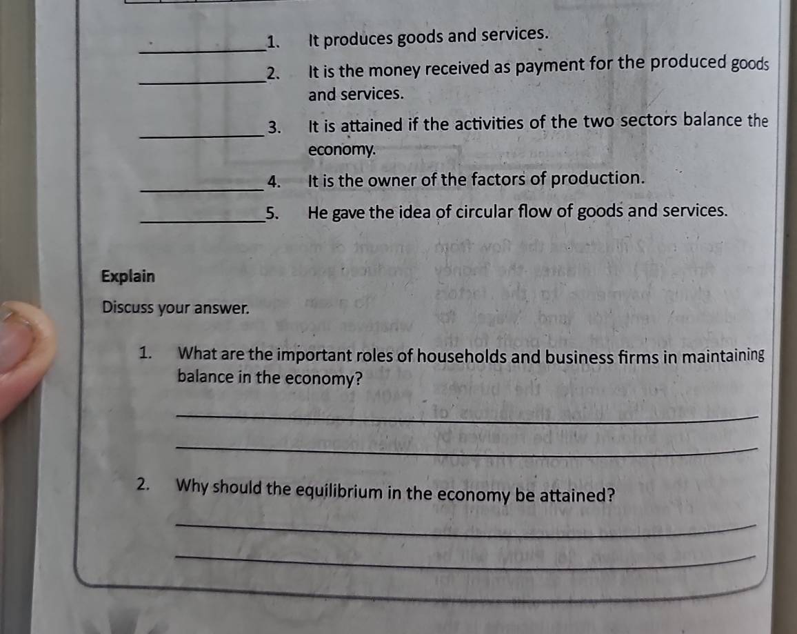 It produces goods and services. 
_ 
2. It is the money received as payment for the produced goods 
and services. 
_ 
3. It is attained if the activities of the two sectors balance the 
economy. 
_4. It is the owner of the factors of production. 
_5. He gave the idea of circular flow of goods and services. 
Explain 
Discuss your answer. 
1. What are the important roles of households and business firms in maintaining 
balance in the economy? 
_ 
_ 
2. Why should the equilibrium in the economy be attained? 
_ 
_