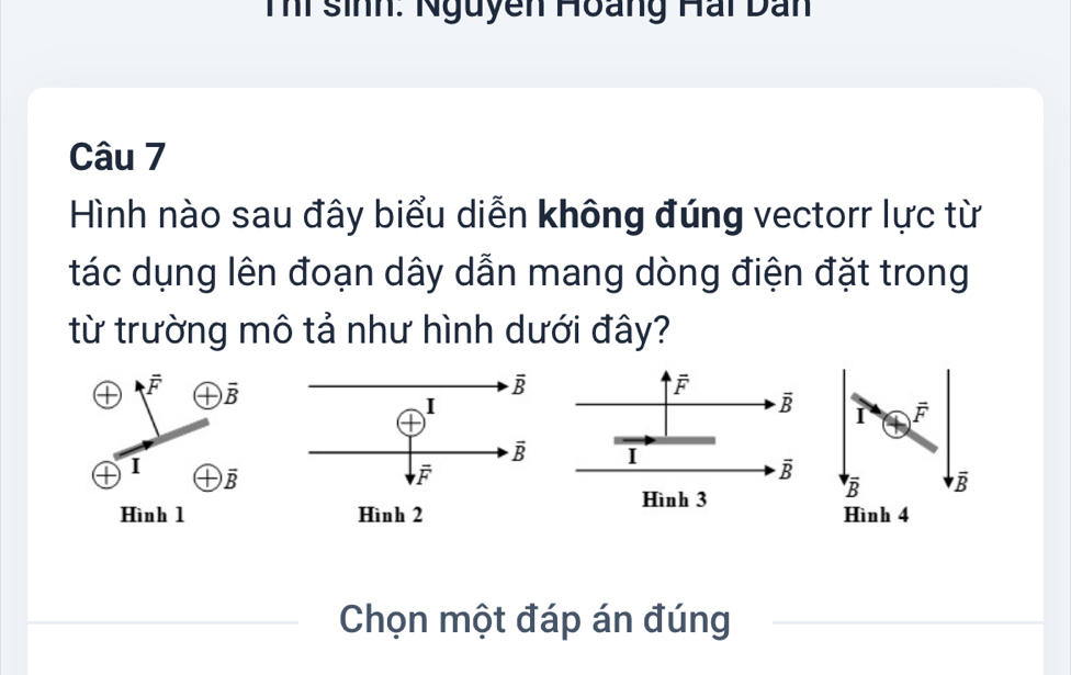 Thí sinh: Nguyễn Hoàng Hai Dan
Câu 7
Hình nào sau đây biểu diễn không đúng vectorr lực từ
tác dụng lên đoạn dây dẫn mang dòng điện đặt trong
từ trường mô tả như hình dưới đây?
overline F overline B
overline F
overline B I overline F
I
I overline B
overline B
Hình 3
overline Boverline B overline B
Hình 1  Hình 4
Chọn một đáp án đúng_