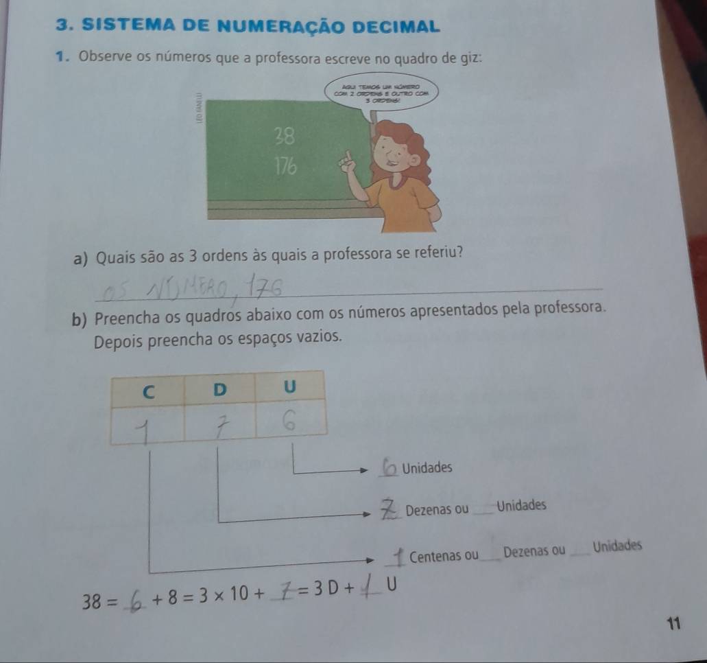 sistema de numeração decimal 
1. Observe os números que a professora escreve no quadro de giz: 
a) Quais são as 3 ordens às quais a professora se referiu? 
_ 
b) Preencha os quadros abaixo com os números apresentados pela professora. 
Depois preencha os espaços vazios. 
_Unidades 
_Dezenas ou_ Unidades 
_ 
Centenas ou_ Dezenas ou _Unidades
38= _ +8=3* 10+ _  =3D+ _ U
11