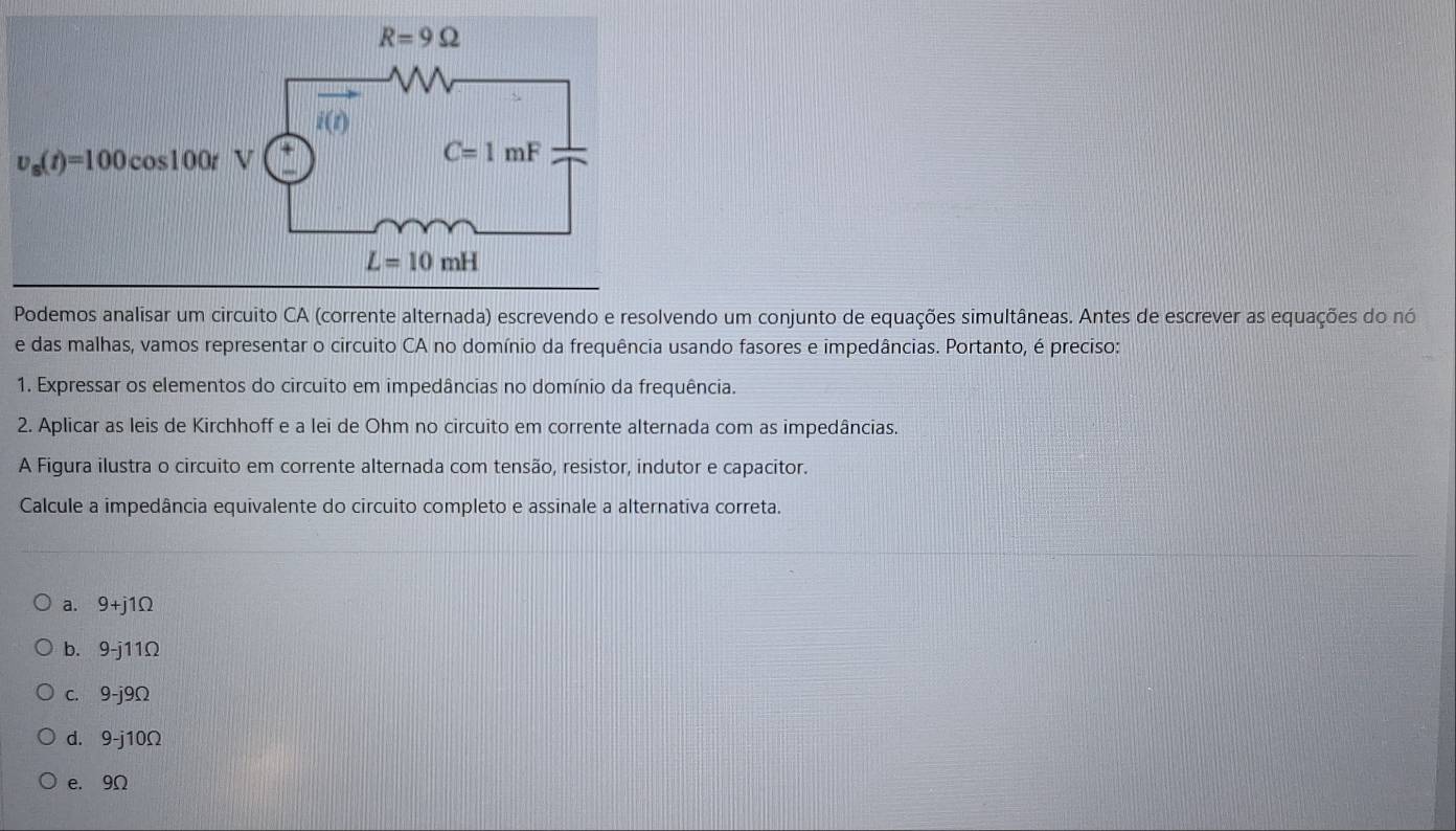 Podemos analisar um circuito CA (corrente alternada) escrevendo e resolvendo um conjunto de equações simultâneas. Antes de escrever as equações do nó
e das malhas, vamos representar o circuito CA no domínio da frequência usando fasores e impedâncias. Portanto, é preciso:
1. Expressar os elementos do circuito em impedâncias no domínio da frequência.
2. Aplicar as leis de Kirchhoff e a lei de Ohm no circuito em corrente alternada com as impedâncias.
A Figura ilustra o circuito em corrente alternada com tensão, resistor, indutor e capacitor.
Calcule a impedância equivalente do circuito completo e assinale a alternativa correta.
a. 9+j1Ω
b. 9-j11Ω
c. 9-j9Ω
d. 9-j10Ω
e. 9Ω