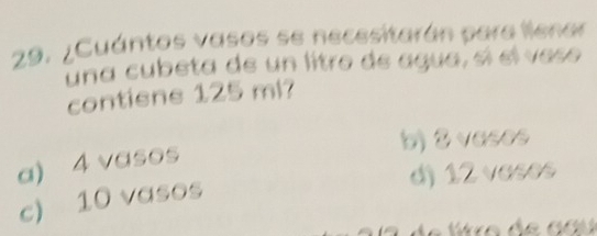 ¿Cuántos vasos se necesitarán para llenar
una cubeta de un litro de agua, sí el veso
contiene 125 ml?
b) 2 veses
a) 4 vasos
d) 12 vases
c) 10 vasos