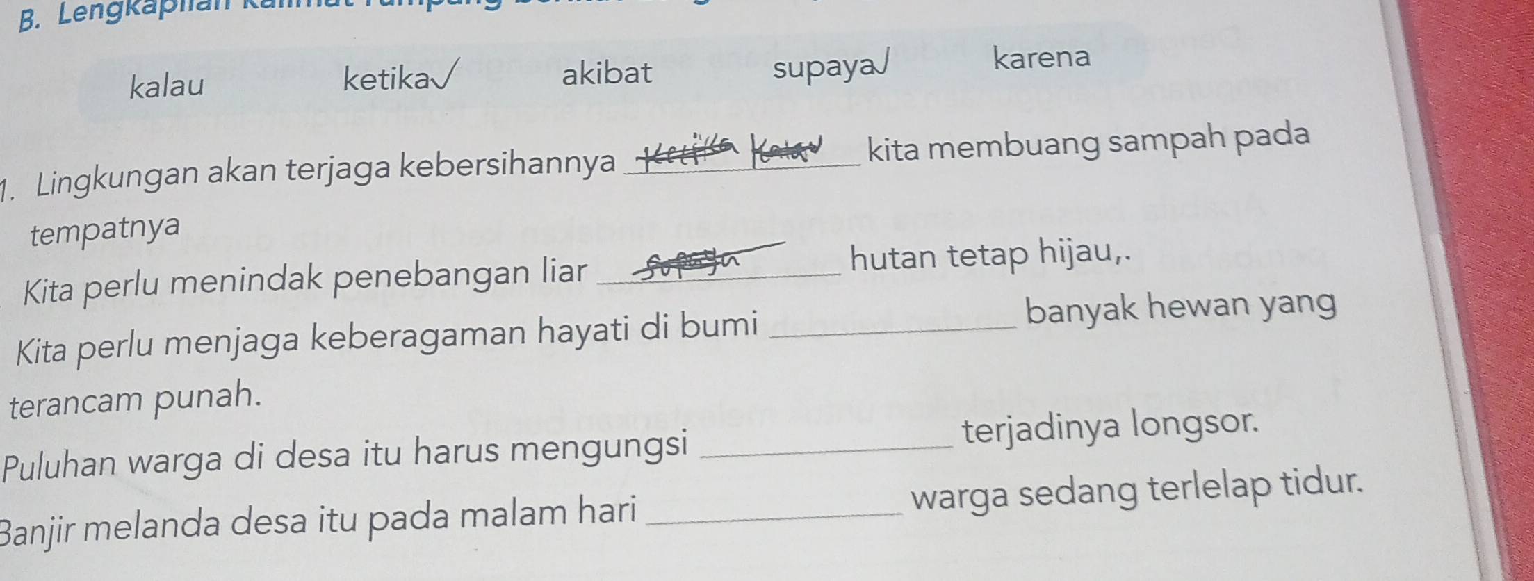 Lengkaphan k 
akibat supaya√ 
kalau ketika karena 
1. Lingkungan akan terjaga kebersihannya _kita membuang sampah pada 
tempatnya 
Kita perlu menindak penebangan liar _hutan tetap hijau, 
Kita perlu menjaga keberagaman hayati di bumi_ 
banyak hewan yang 
terancam punah. 
Puluhan warga di desa itu harus mengungsi _terjadinya longsor. 
Banjir melanda desa itu pada malam hari_ warga sedang terlelap tidur.