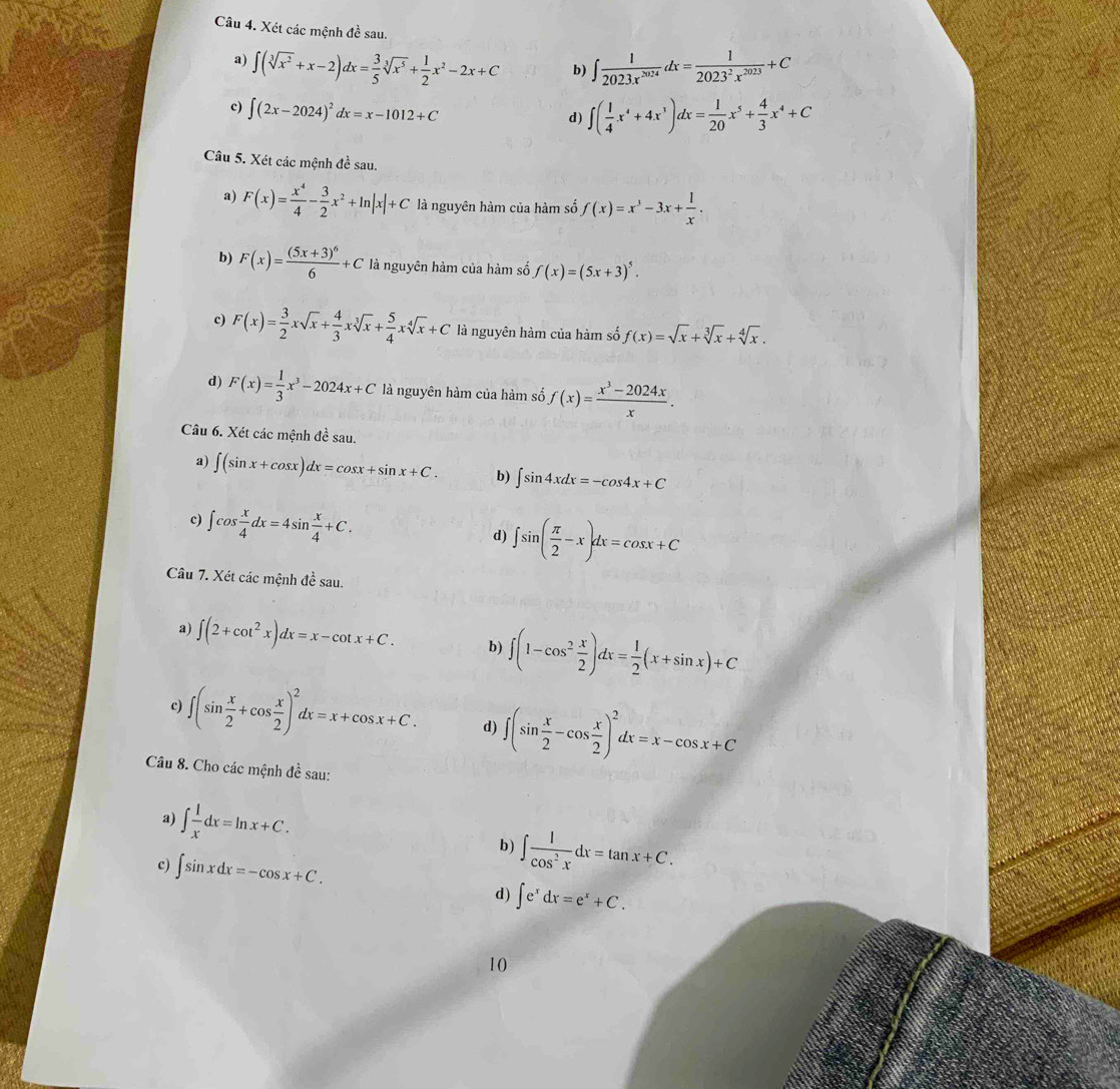 Xét các mệnh đề sau.
a) ∈t (sqrt[3](x^2)+x-2)dx= 3/5 sqrt[3](x^5)+ 1/2 x^2-2x+C b) ∈t  1/2023x^(2024) dx= 1/2023^2x^(2023) +C
c) ∈t (2x-2024)^2dx=x-1012+C ∈t ( 1/4 x^4+4x^3)dx= 1/20 x^5+ 4/3 x^4+C
d)
Câu 5. Xét các mệnh đề sau.
a) F(x)= x^4/4 - 3/2 x^2+ln |x|+C là nguyên hàm của hàm số f(x)=x^3-3x+ 1/x .
b) F(x)=frac (5x+3)^66+C là nguyên hàm của hàm số f(x)=(5x+3)^5.
c) F(x)= 3/2 xsqrt(x)+ 4/3 xsqrt[3](x)+ 5/4 xsqrt[4](x)+C là nguyên hàm của hàm số f(x)=sqrt(x)+sqrt[3](x)+sqrt[4](x).
d) F(x)= 1/3 x^3-2024x+C là nguyên hàm của hàm số f(x)= (x^3-2024x)/x .
Câu 6. Xét các mệnh đề sau.
∈t (sin x+cos x)dx=cos x+sin x+C. b) ∈t sin 4xdx=-cos 4x+C
c) ∈t cos  x/4 dx=4sin  x/4 +C.
d) ∈t sin ( π /2 -x)dx=cos x+C
Câu 7. Xét các mệnh đề sau.
a) ∈t (2+cot^2x)dx=x-cot x+C. b) ∈t (1-cos^2 x/2 )dx= 1/2 (x+sin x)+C
c) ∈t (sin  x/2 +cos  x/2 )^2dx=x+cos x+C. d) ∈t (sin  x/2 -cos  x/2 )^2dx=x-cos x+C
Câu 8. Cho các mệnh đề sau:
a) ∈t  1/x dx=ln x+C. b) ∈t  1/cos^2x dx=tan x+C.
c) ∈t sin xdx=-cos x+C.
d) ∈t e^xdx=e^x+C.
10