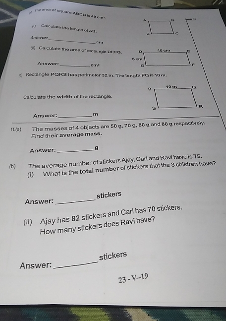 The area of square ABCD is 49 cm³. 
(i) Calculate the length of AB. 
Answer: 
_
cm
(ii) Caiculate the area of rectangle DEFG. 
Answer: _ cm^2
Rectangle PQRS has perimeter 32 m. The length PQ is 10 m. 
Calculate the width of the rectangle. 
Answer:_ m
$1.(a) The masses of 4 objects are 50 g, 70 g, 80 g and 80 g respectively. 
Find their average mass. 
Answer: _g 
(b) The average number of stickers Ajay, Carl and Ravi have is 75. 
(i) What is the total number of stickers that the 3 children have? 
stickers 
Answer: 
_ 
(ii) Ajay has 82 stickers and Carl has 70 stickers. 
How many stickers does Ravi have? 
_ 
stickers 
Answer:
23-V-19