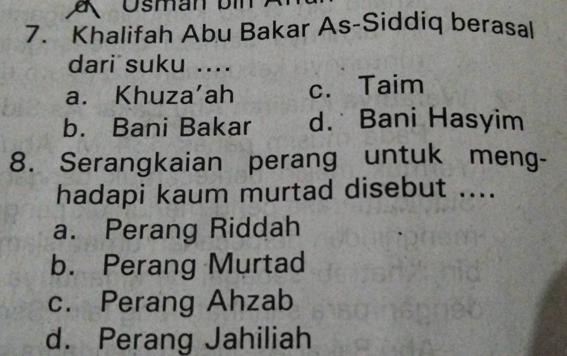 Ösman bin
7. Khalifah Abu Bakar As-Siddiq berasal
dari suku ....
a. Khuza'ah c. Taim
b. Bani Bakar
d. Bani Hasyim
8. Serangkaian perang untuk meng-
hadapi kaum murtad disebut ....
a. Perang Riddah
b. Perang Murtad
c. Perang Ahzab
d. Perang Jahiliah