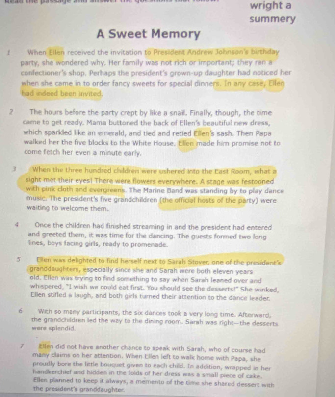 Read the passge amd 
wright a
summery
A Sweet Memory
I When Ellen received the invitation to President Andrew Johnson's birthday
party, she wondered why. Her family was not rich or important; they ran a
confectioner's shop. Perhaps the president's grown-up daughter had noticed her
when she came in to order fancy sweets for special dinners. In any case, Ellen
had indeed been invited.
2 The hours before the party crept by like a snail. Finally, though, the time
came to get ready. Mama buttoned the back of Ellen's beautiful new dress,
which sparkled like an emerald, and tied and retied Ellen's sash. Then Papa
walked her the five blocks to the White House, Ellen made him promise not to
come fetch her even a minute early.
3 When the three hundred children were ushered into the East Room, what a
sight met their eyes! There were flowers everywhere. A stage was festooned
with pink cloth and evergreens. The Marine Band was standing by to play dance
music. The president's five grandchildren (the official hosts of the party) were
waiting to welcome them.
4 Once the children had finished streaming in and the president had entered
and greeted them, it was time for the dancing. The guests formed two long
lines, boys facing girls, ready to promenade.
5 Ellen was delighted to find herself next to Sarah Stover, one of the president's
granddaughters, especially since she and Sarah were both eleven years
old. Ellen was trying to find something to say when Sarah leaned over and
whispered, "I wish we could eat first. You should see the desserts!" She winked,
Ellen stifled a laugh, and both girls turned their attention to the dance leader.
6 With so many participants, the six dances took a very long time. Afterward,
the grandchildren led the way to the dining room. Sarah was right—the desserts
were splendid.
7 Ellen did not have another chance to speak with Sarah, who of course had
many claims on her attention. When Ellen left to walk home with Papa, she
proudly bore the little bouquet given to each child. In addition, wrapped in her
handkerchief and hidden in the folds of her dress was a small piece of cake.
Ellen planned to keep it always, a memento of the time she shared dessert with
the president's granddaughter.