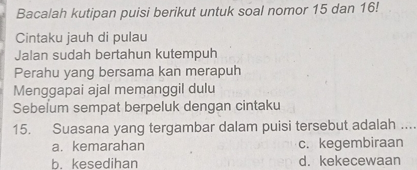 Bacalah kutipan puisi berikut untuk soal nomor 15 dan 16!
Cintaku jauh di pulau
Jalan sudah bertahun kutempuh
Perahu yang bersama kan merapuh
Menggapai ajal memanggil dulu
Sebelum sempat berpeluk dengan cintaku
15. Suasana yang tergambar dalam puisi tersebut adalah ....
a. kemarahan c. kegembiraan
b. kesedihan d. kekecewaan