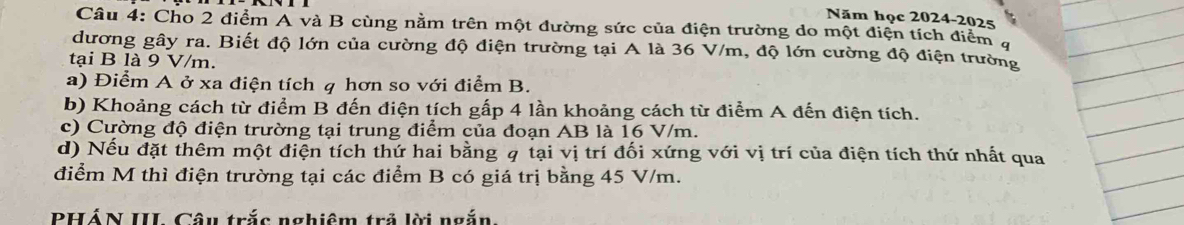 Năm học 2024-2025 
Câu 4: Cho 2 điểm A và B cùng nằm trên một đường sức của điện trường do một điện tích điểm 4
dương gây ra. Biết độ lớn của cường độ điện trường tại A là 36 V/m, độ lớn cường độ điện trường 
tại B là 9 V/m. 
a) Điểm A ở xa điện tích q hơn so với điểm B. 
b) Khoảng cách từ điểm B đến điện tích gấp 4 lần khoảng cách từ điểm A đến điện tích. 
c) Cường độ điện trường tại trung điểm của đoạn AB là 16 V/m. 
d) Nếu đặt thêm một điện tích thứ hai bằng q tại vị trí đối xứng với vị trí của điện tích thứ nhất qua 
điểm M thì điện trường tại các điểm B có giá trị bằng 45 V/m. 
PHÁN III Câu trắc nghiêm trả lời ngắn.