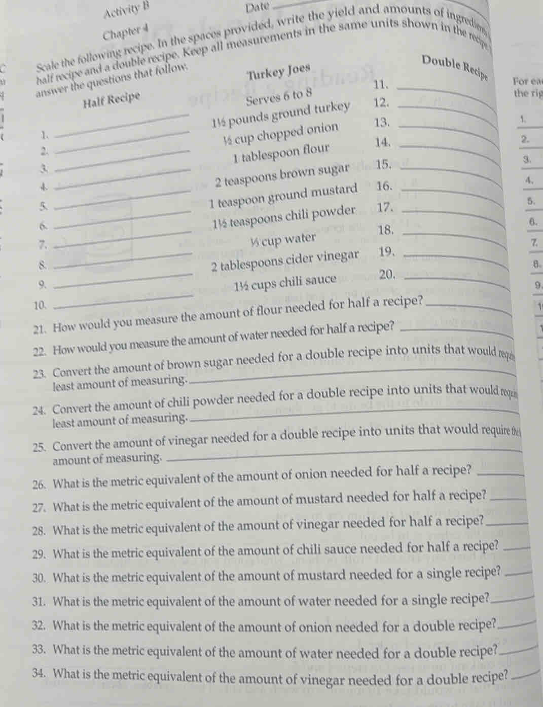 Activity B
Date_
_
Chapter 4
a Scale the following recipe. In the spaces provided, write the yield and amounts of ingrediers
half recipe and a double recipe. Keep all measurements in the same units shown in the recipe
answer the questions that follow.
11. _ For ea
Half Recipe Turkey Joes
Double Recipe
Serves 6 to 8
the rig
_1½ pounds ground turkey 12._
1.
_½ cup chopped onion 13._
1.
2._
1 tablespoon flour_
14.
2.
_3
2 teaspoons brown sugar 15._
3、
 16.
4、
6. _1 teaspoon ground mustard_
5. 17.
5.
7. __1½ teaspoons chili powder__
6.
18.
½ cup water
7.
8.
_2 tablespoons cider vinegar 19._
8.
_
9. _1½ cups chili sauce 20._
9
10.
21. How would you measure the amount of flour needed for half a recipe?_
22. How would you measure the amount of water needed for half a recipe?_
23. Convert the amount of brown sugar needed for a double recipe into units that would reqi
least amount of measuring.
24. Convert the amount of chili powder needed for a double recipe into units that would requi
least amount of measuring.
25. Convert the amount of vinegar needed for a double recipe into units that would require te
amount of measuring.
_
26. What is the metric equivalent of the amount of onion needed for half a recipe?_
27. What is the metric equivalent of the amount of mustard needed for half a recipe?_
28. What is the metric equivalent of the amount of vinegar needed for half a recipe?_
29. What is the metric equivalent of the amount of chili sauce needed for half a recipe?_
30. What is the metric equivalent of the amount of mustard needed for a single recipe?_
31. What is the metric equivalent of the amount of water needed for a single recipe?_
32. What is the metric equivalent of the amount of onion needed for a double recipe?_
33. What is the metric equivalent of the amount of water needed for a double recipe?_
34. What is the metric equivalent of the amount of vinegar needed for a double recipe?_