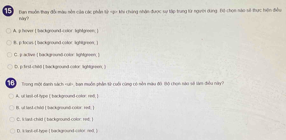 Ban muồn thay đổi màu nền của các phần từ khi chúng nhận được sự tập trung từ người dùng. Bộ chọn nào sẽ thực hiện điều
này?
A. p:hover  background-color: lightgreen; 
B. p:focus  background-color: lightgreen; 
C. p:active  background-color: lightgreen; 
D. p:first-child  background-color: lightgreen; 
Tổ Trong một danh sách , ban muồn phần tử cuối cùng có nền màu đỏ. Bộ chọn nào sẽ làm điều này?
A. ul:last-of-type  background-color: red; 
B. ul:last-child  background-color: red; 
C. li:last-child  background-color: red; 
D. li:last-of-type  background-color: red; 